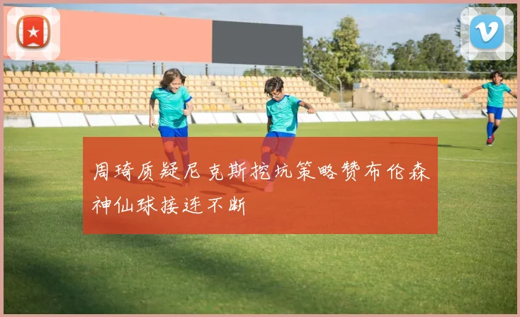 周琦质疑尼克斯挖坑策略赞布伦森神仙球接连不断