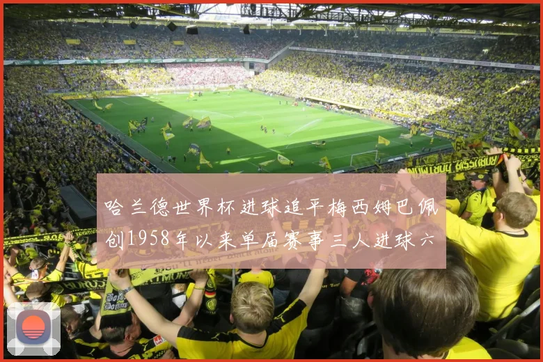 哈兰德世界杯进球追平梅西姆巴佩创1958年以来单届赛事三人进球六次新纪录