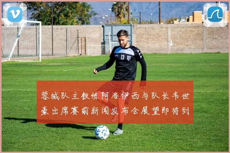 蓉城队主教练阿洛伊西与队长韦世豪出席赛前新闻发布会展望即将到来的比赛