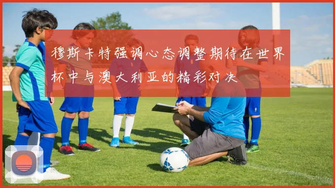 穆斯卡特强调心态调整期待在世界杯中与澳大利亚的精彩对决