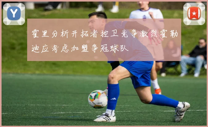 霍里分析开拓者控卫竞争激烈霍勒迪应考虑加盟争冠球队