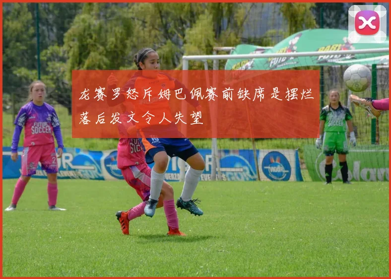 龙赛罗怒斥姆巴佩赛前缺席是摆烂落后发文令人失望
