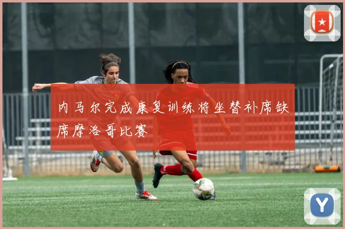 内马尔完成康复训练将坐替补席缺席摩洛哥比赛