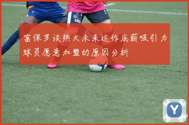 富保罗谈热火未来运作底薪吸引力球员愿意加盟的原因分析