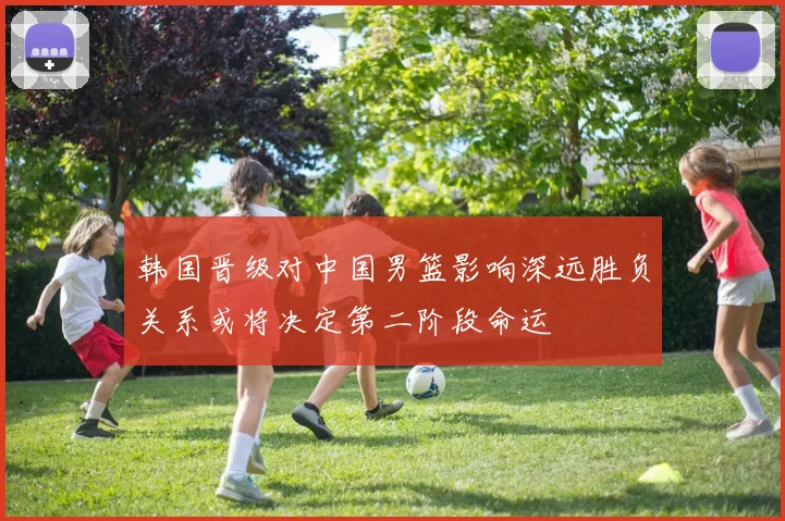 韩国晋级对中国男篮影响深远胜负关系或将决定第二阶段命运