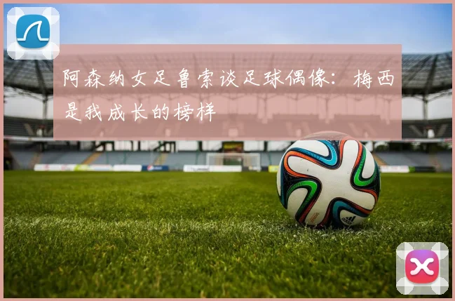 阿森纳女足鲁索谈足球偶像：梅西是我成长的榜样