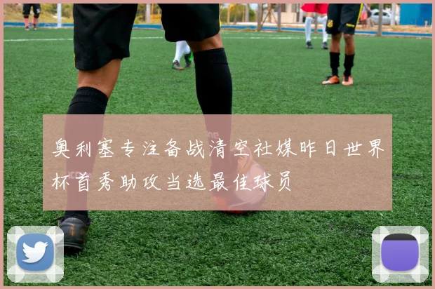 奥利塞专注备战清空社媒昨日世界杯首秀助攻当选最佳球员