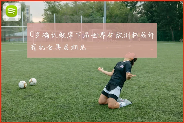 C罗确认缺席下届世界杯欧洲杯或许有机会再度相见