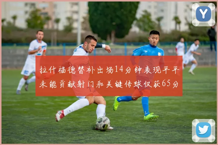 拉什福德替补出场14分钟表现平平未能贡献射门和关键传球仅获65分