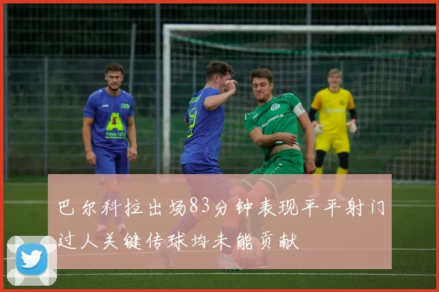 巴尔科拉出场83分钟表现平平射门过人关键传球均未能贡献