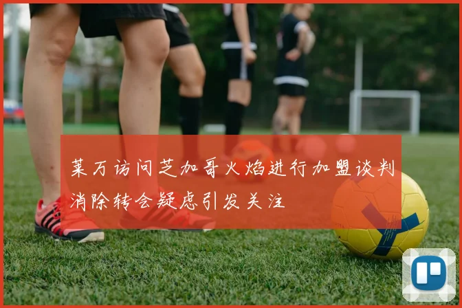 莱万访问芝加哥火焰进行加盟谈判消除转会疑虑引发关注
