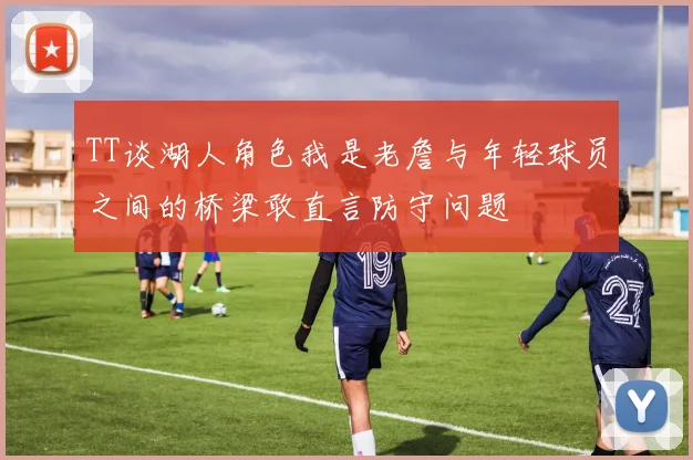 TT谈湖人角色我是老詹与年轻球员之间的桥梁敢直言防守问题
