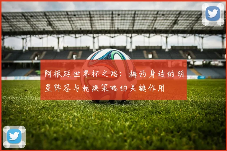 阿根廷世界杯之路：梅西身边的明星阵容与轮换策略的关键作用