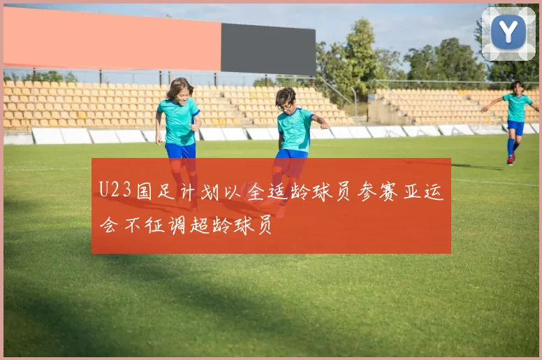U23国足计划以全适龄球员参赛亚运会不征调超龄球员