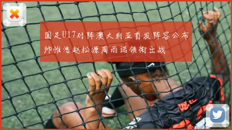 国足U17对阵澳大利亚首发阵容公布帅惟浩赵松源周雨诺领衔出战