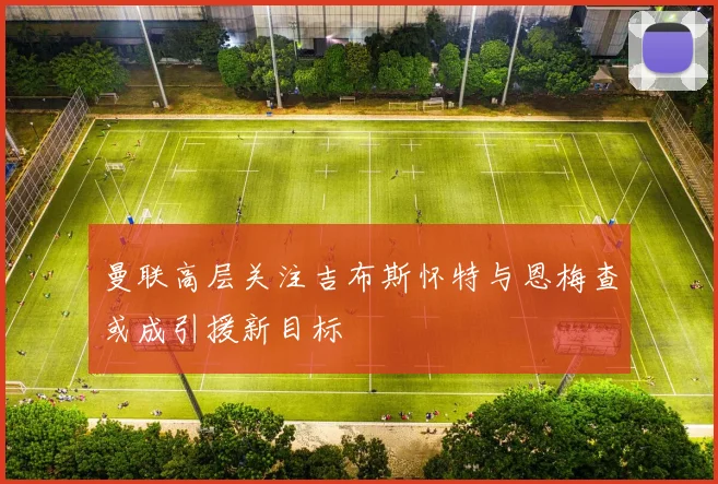 曼联高层关注吉布斯怀特与恩梅查或成引援新目标