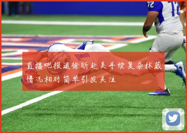 直播吧报道徐昕赴美手续复杂林葳情况相对简单引发关注