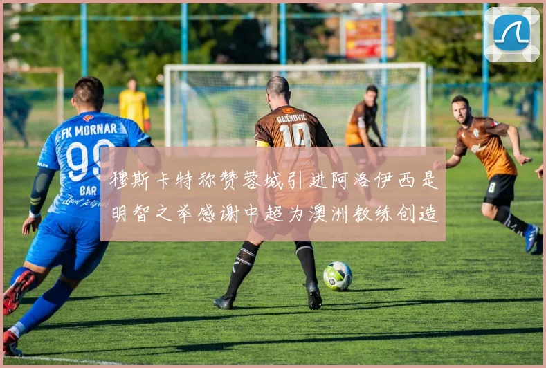 穆斯卡特称赞蓉城引进阿洛伊西是明智之举感谢中超为澳洲教练创造机会
