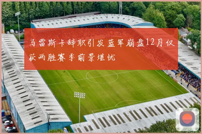 马雷斯卡辞职引发蓝军崩盘12月仅获两胜赛季前景堪忧