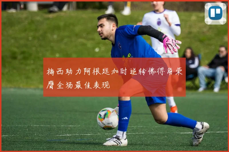 梅西助力阿根廷加时逆转佛得角荣膺全场最佳表现