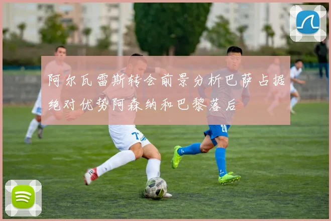 阿尔瓦雷斯转会前景分析巴萨占据绝对优势阿森纳和巴黎落后