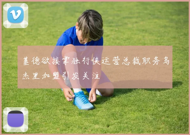 基德欲接掌独行侠运营总裁职务乌杰里加盟引发关注
