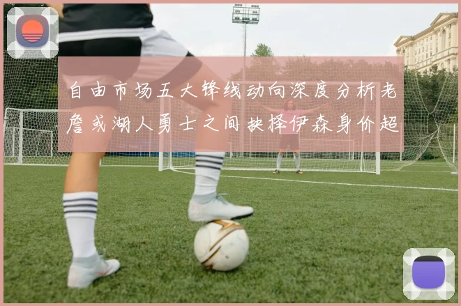 自由市场五大锋线动向深度分析老詹或湖人勇士之间抉择伊森身价超2000万