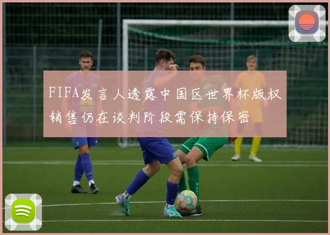FIFA发言人透露中国区世界杯版权销售仍在谈判阶段需保持保密