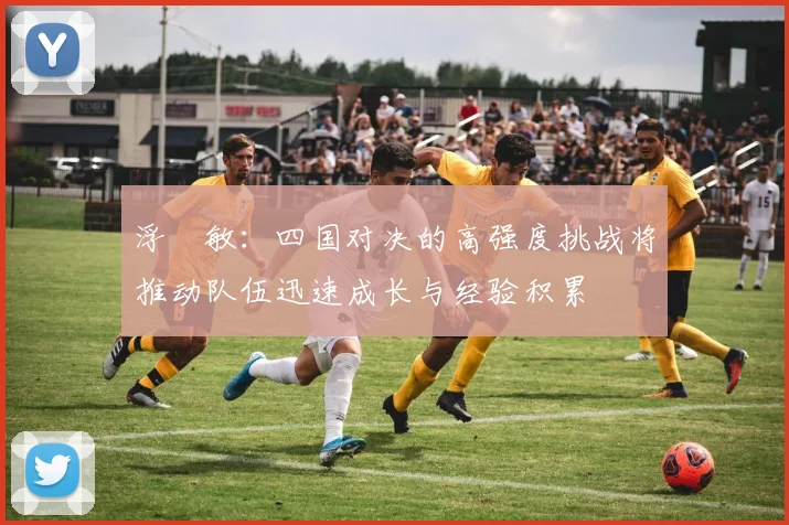 浮嶋敏：四国对决的高强度挑战将推动队伍迅速成长与经验积累